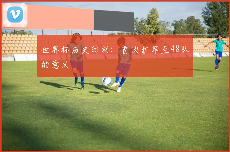 世界杯历史时刻:首次扩军至48队的意义