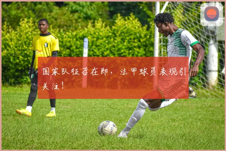 国家队征召在即，法甲球员表现引关注！