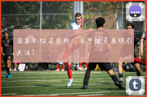 国家队征召在即，法甲球员表现引关注！