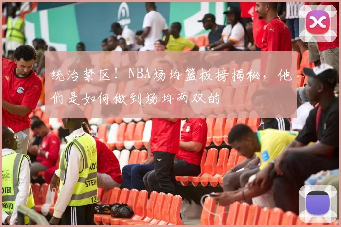 统治禁区！NBA场均篮板榜揭秘，他们是如何做到场均两双的
