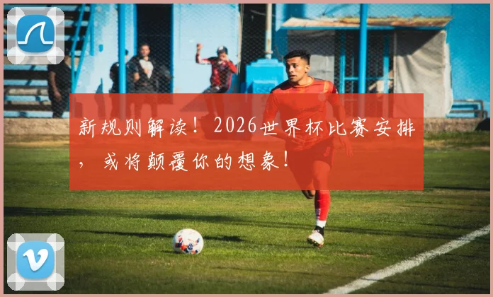 新规则解读！2026世界杯比赛安排，或将颠覆你的想象！