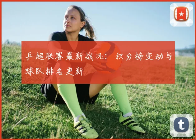 乒超联赛最新战况：积分榜变动与球队排名更新