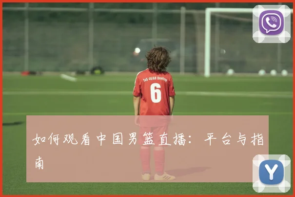 如何观看中国男篮直播：平台与指南